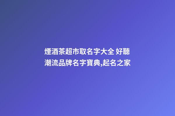 煙酒茶超市取名字大全 好聽潮流品牌名字寶典,起名之家-第1張-店鋪起名-玄機派